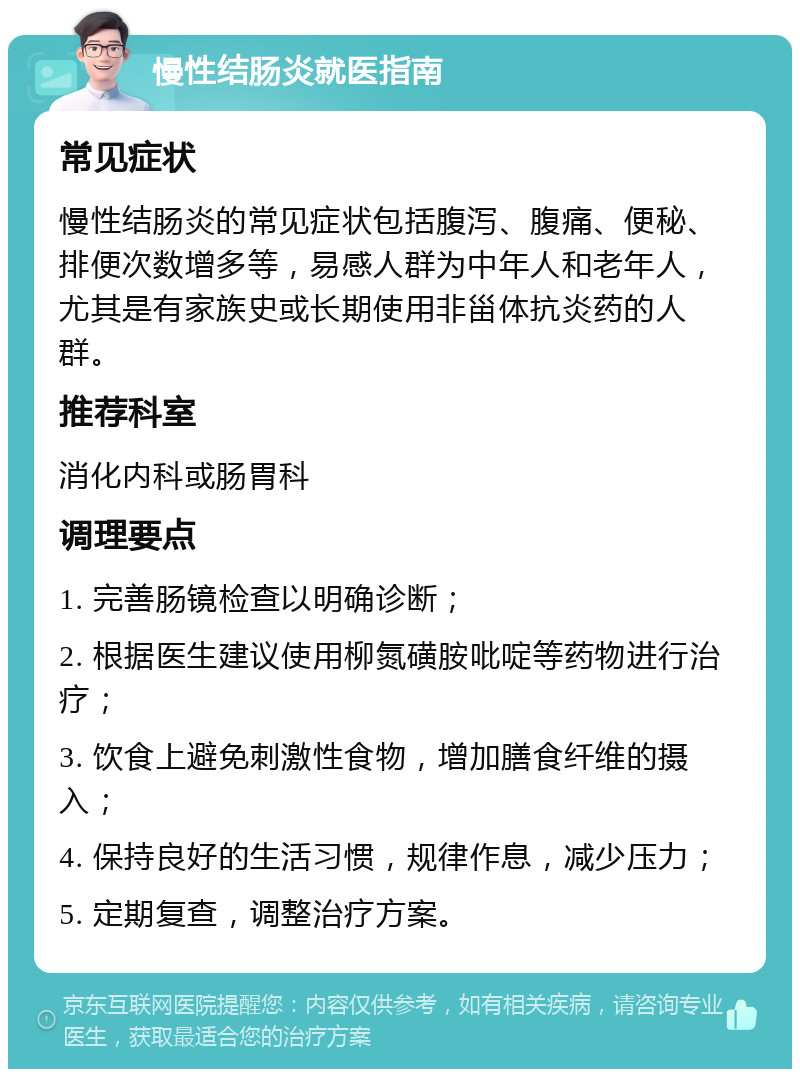 慢性结肠炎就医指南 常见症状 慢性结肠炎的常见症状包括腹泻、腹痛、便秘、排便次数增多等，易感人群为中年人和老年人，尤其是有家族史或长期使用非甾体抗炎药的人群。 推荐科室 消化内科或肠胃科 调理要点 1. 完善肠镜检查以明确诊断； 2. 根据医生建议使用柳氮磺胺吡啶等药物进行治疗； 3. 饮食上避免刺激性食物，增加膳食纤维的摄入； 4. 保持良好的生活习惯，规律作息，减少压力； 5. 定期复查，调整治疗方案。