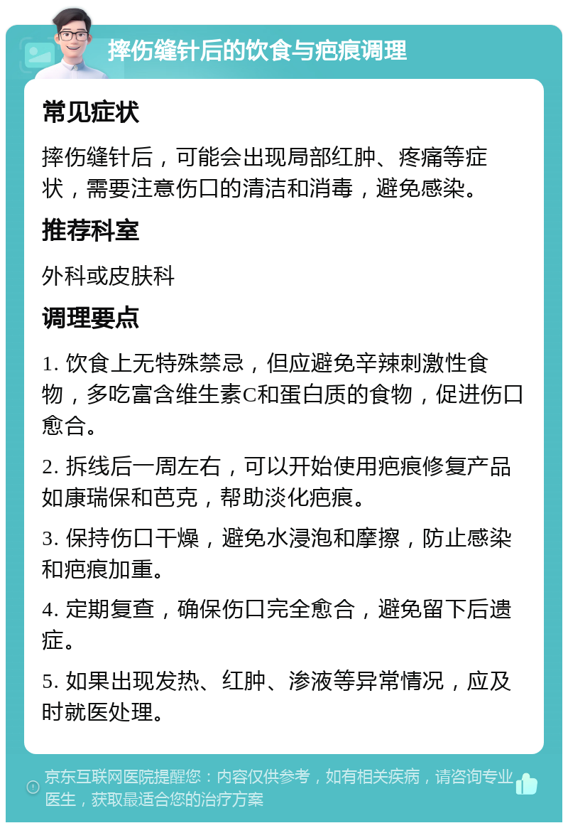 摔伤缝针后的饮食与疤痕调理 常见症状 摔伤缝针后，可能会出现局部红肿、疼痛等症状，需要注意伤口的清洁和消毒，避免感染。 推荐科室 外科或皮肤科 调理要点 1. 饮食上无特殊禁忌，但应避免辛辣刺激性食物，多吃富含维生素C和蛋白质的食物，促进伤口愈合。 2. 拆线后一周左右，可以开始使用疤痕修复产品如康瑞保和芭克，帮助淡化疤痕。 3. 保持伤口干燥，避免水浸泡和摩擦，防止感染和疤痕加重。 4. 定期复查，确保伤口完全愈合，避免留下后遗症。 5. 如果出现发热、红肿、渗液等异常情况，应及时就医处理。