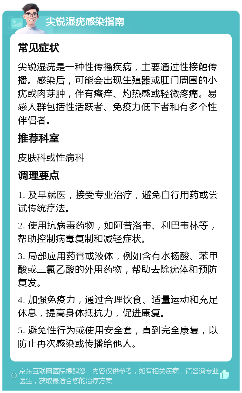 尖锐湿疣感染指南 常见症状 尖锐湿疣是一种性传播疾病，主要通过性接触传播。感染后，可能会出现生殖器或肛门周围的小疣或肉芽肿，伴有瘙痒、灼热感或轻微疼痛。易感人群包括性活跃者、免疫力低下者和有多个性伴侣者。 推荐科室 皮肤科或性病科 调理要点 1. 及早就医，接受专业治疗，避免自行用药或尝试传统疗法。 2. 使用抗病毒药物，如阿昔洛韦、利巴韦林等，帮助控制病毒复制和减轻症状。 3. 局部应用药膏或液体，例如含有水杨酸、苯甲酸或三氯乙酸的外用药物，帮助去除疣体和预防复发。 4. 加强免疫力，通过合理饮食、适量运动和充足休息，提高身体抵抗力，促进康复。 5. 避免性行为或使用安全套，直到完全康复，以防止再次感染或传播给他人。