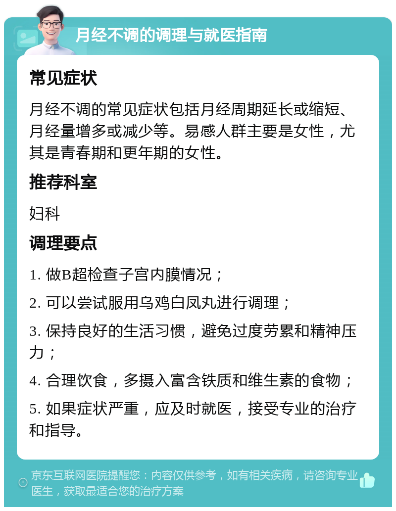 月经不调的调理与就医指南 常见症状 月经不调的常见症状包括月经周期延长或缩短、月经量增多或减少等。易感人群主要是女性，尤其是青春期和更年期的女性。 推荐科室 妇科 调理要点 1. 做B超检查子宫内膜情况； 2. 可以尝试服用乌鸡白凤丸进行调理； 3. 保持良好的生活习惯，避免过度劳累和精神压力； 4. 合理饮食，多摄入富含铁质和维生素的食物； 5. 如果症状严重，应及时就医，接受专业的治疗和指导。