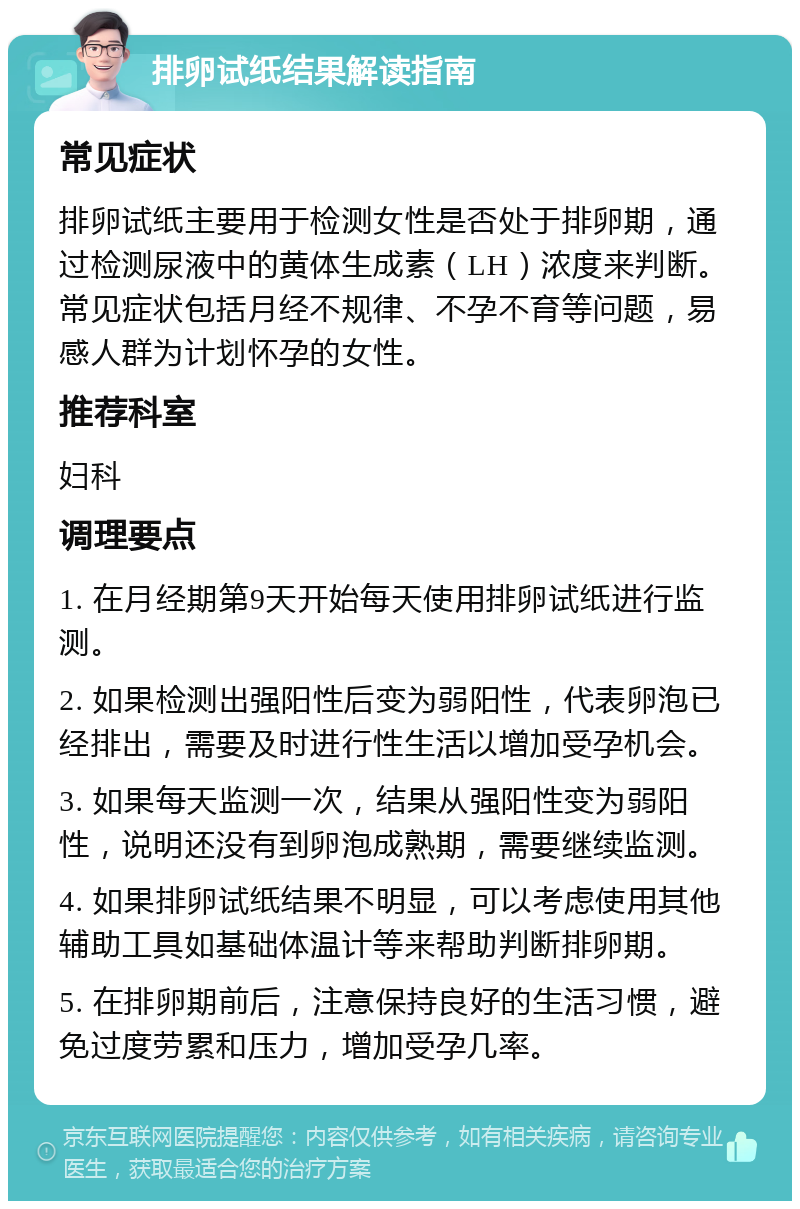 排卵试纸结果解读指南 常见症状 排卵试纸主要用于检测女性是否处于排卵期，通过检测尿液中的黄体生成素（LH）浓度来判断。常见症状包括月经不规律、不孕不育等问题，易感人群为计划怀孕的女性。 推荐科室 妇科 调理要点 1. 在月经期第9天开始每天使用排卵试纸进行监测。 2. 如果检测出强阳性后变为弱阳性，代表卵泡已经排出，需要及时进行性生活以增加受孕机会。 3. 如果每天监测一次，结果从强阳性变为弱阳性，说明还没有到卵泡成熟期，需要继续监测。 4. 如果排卵试纸结果不明显，可以考虑使用其他辅助工具如基础体温计等来帮助判断排卵期。 5. 在排卵期前后，注意保持良好的生活习惯，避免过度劳累和压力，增加受孕几率。