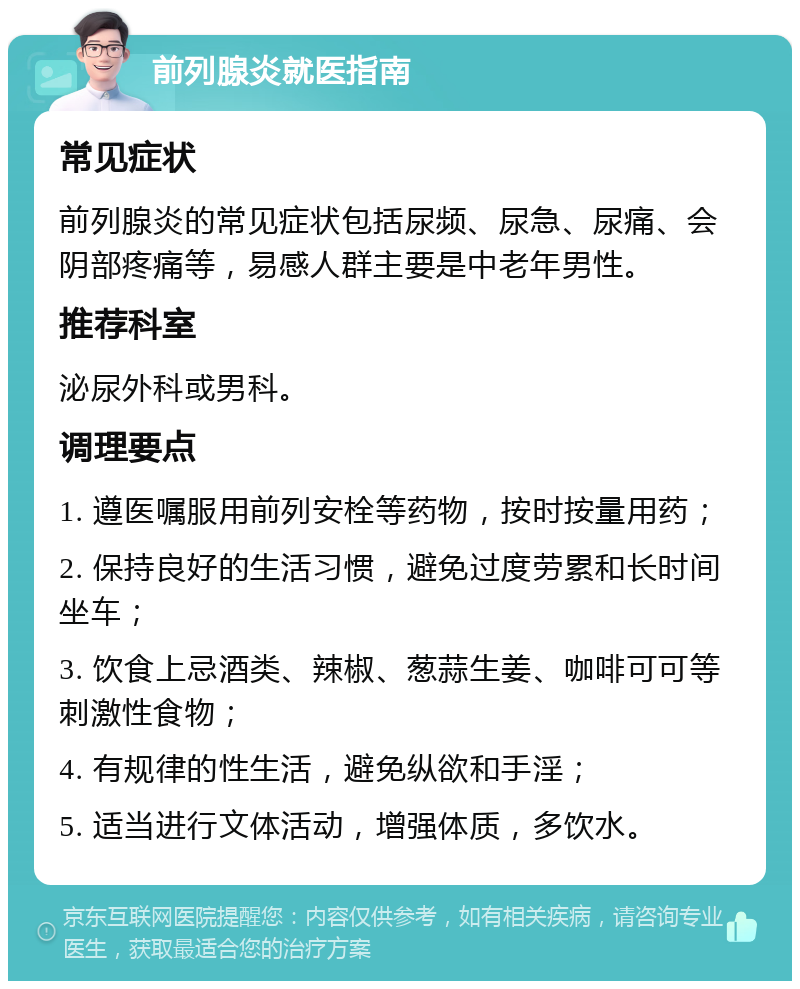 前列腺炎就医指南 常见症状 前列腺炎的常见症状包括尿频、尿急、尿痛、会阴部疼痛等，易感人群主要是中老年男性。 推荐科室 泌尿外科或男科。 调理要点 1. 遵医嘱服用前列安栓等药物，按时按量用药； 2. 保持良好的生活习惯，避免过度劳累和长时间坐车； 3. 饮食上忌酒类、辣椒、葱蒜生姜、咖啡可可等刺激性食物； 4. 有规律的性生活，避免纵欲和手淫； 5. 适当进行文体活动，增强体质，多饮水。