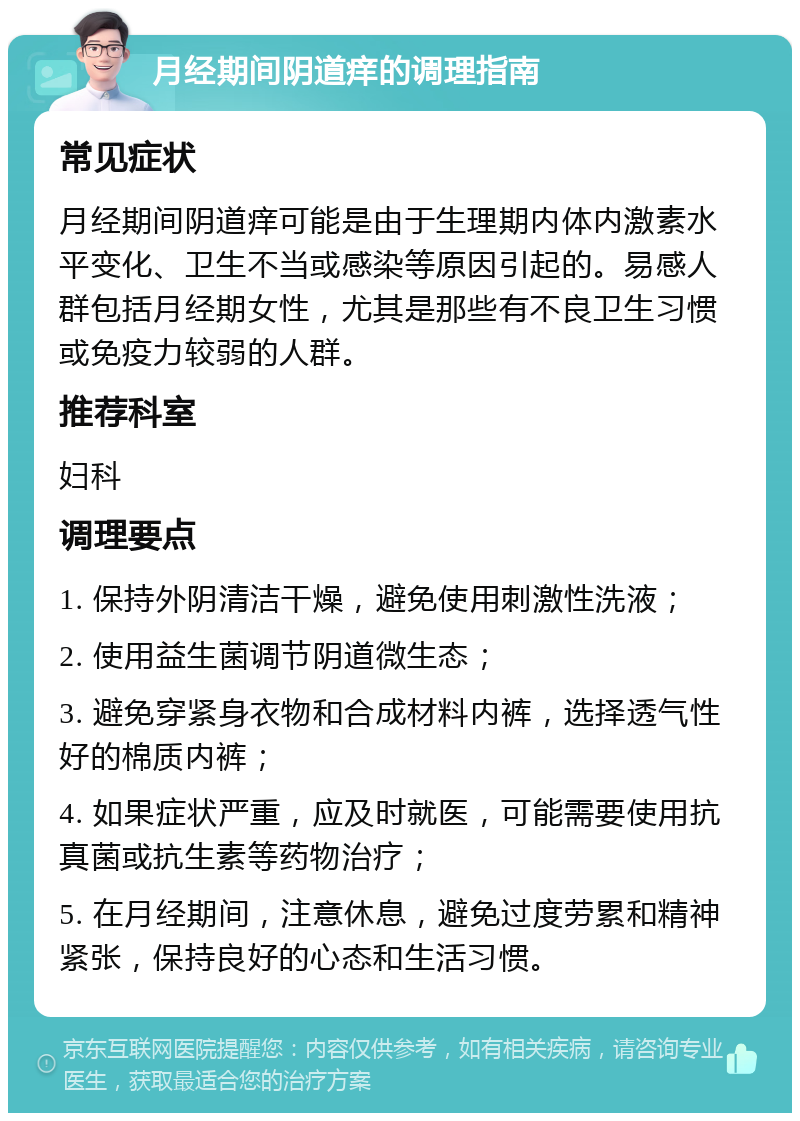 月经期间阴道痒的调理指南 常见症状 月经期间阴道痒可能是由于生理期内体内激素水平变化、卫生不当或感染等原因引起的。易感人群包括月经期女性，尤其是那些有不良卫生习惯或免疫力较弱的人群。 推荐科室 妇科 调理要点 1. 保持外阴清洁干燥，避免使用刺激性洗液； 2. 使用益生菌调节阴道微生态； 3. 避免穿紧身衣物和合成材料内裤，选择透气性好的棉质内裤； 4. 如果症状严重，应及时就医，可能需要使用抗真菌或抗生素等药物治疗； 5. 在月经期间，注意休息，避免过度劳累和精神紧张，保持良好的心态和生活习惯。