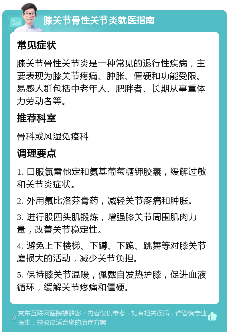 膝关节骨性关节炎就医指南 常见症状 膝关节骨性关节炎是一种常见的退行性疾病，主要表现为膝关节疼痛、肿胀、僵硬和功能受限。易感人群包括中老年人、肥胖者、长期从事重体力劳动者等。 推荐科室 骨科或风湿免疫科 调理要点 1. 口服氯雷他定和氨基葡萄糖钾胶囊，缓解过敏和关节炎症状。 2. 外用氟比洛芬膏药，减轻关节疼痛和肿胀。 3. 进行股四头肌锻炼，增强膝关节周围肌肉力量，改善关节稳定性。 4. 避免上下楼梯、下蹲、下跪、跳舞等对膝关节磨损大的活动，减少关节负担。 5. 保持膝关节温暖，佩戴自发热护膝，促进血液循环，缓解关节疼痛和僵硬。