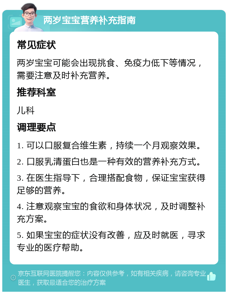 两岁宝宝营养补充指南 常见症状 两岁宝宝可能会出现挑食、免疫力低下等情况，需要注意及时补充营养。 推荐科室 儿科 调理要点 1. 可以口服复合维生素，持续一个月观察效果。 2. 口服乳清蛋白也是一种有效的营养补充方式。 3. 在医生指导下，合理搭配食物，保证宝宝获得足够的营养。 4. 注意观察宝宝的食欲和身体状况，及时调整补充方案。 5. 如果宝宝的症状没有改善，应及时就医，寻求专业的医疗帮助。