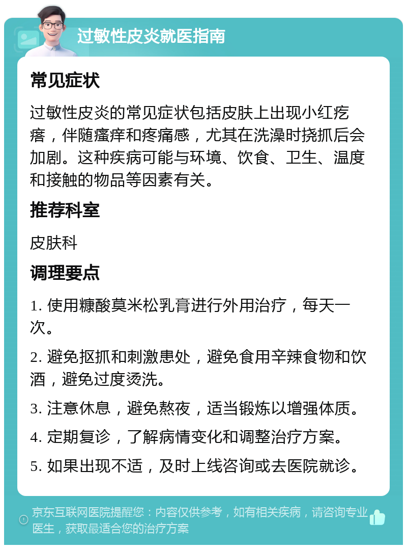 过敏性皮炎就医指南 常见症状 过敏性皮炎的常见症状包括皮肤上出现小红疙瘩，伴随瘙痒和疼痛感，尤其在洗澡时挠抓后会加剧。这种疾病可能与环境、饮食、卫生、温度和接触的物品等因素有关。 推荐科室 皮肤科 调理要点 1. 使用糠酸莫米松乳膏进行外用治疗，每天一次。 2. 避免抠抓和刺激患处，避免食用辛辣食物和饮酒，避免过度烫洗。 3. 注意休息，避免熬夜，适当锻炼以增强体质。 4. 定期复诊，了解病情变化和调整治疗方案。 5. 如果出现不适，及时上线咨询或去医院就诊。