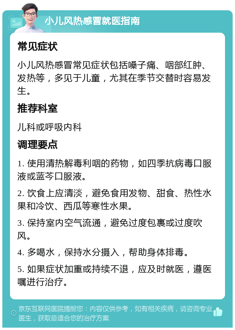 小儿风热感冒就医指南 常见症状 小儿风热感冒常见症状包括嗓子痛、咽部红肿、发热等，多见于儿童，尤其在季节交替时容易发生。 推荐科室 儿科或呼吸内科 调理要点 1. 使用清热解毒利咽的药物，如四季抗病毒口服液或蓝芩口服液。 2. 饮食上应清淡，避免食用发物、甜食、热性水果和冷饮、西瓜等寒性水果。 3. 保持室内空气流通，避免过度包裹或过度吹风。 4. 多喝水，保持水分摄入，帮助身体排毒。 5. 如果症状加重或持续不退，应及时就医，遵医嘱进行治疗。