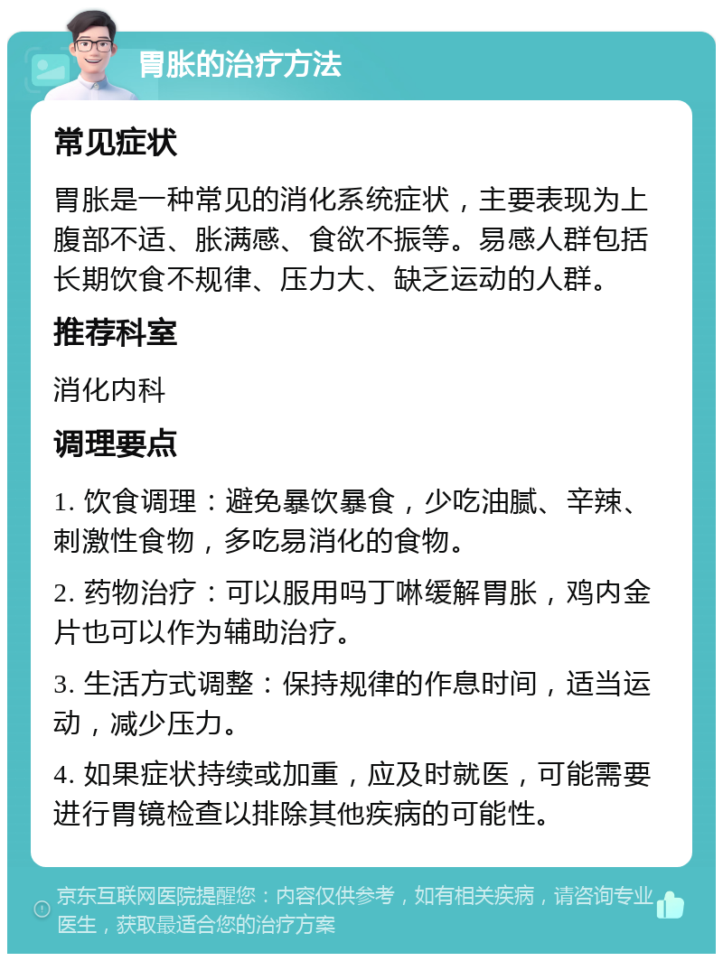 胃胀的治疗方法 常见症状 胃胀是一种常见的消化系统症状，主要表现为上腹部不适、胀满感、食欲不振等。易感人群包括长期饮食不规律、压力大、缺乏运动的人群。 推荐科室 消化内科 调理要点 1. 饮食调理：避免暴饮暴食，少吃油腻、辛辣、刺激性食物，多吃易消化的食物。 2. 药物治疗：可以服用吗丁啉缓解胃胀，鸡内金片也可以作为辅助治疗。 3. 生活方式调整：保持规律的作息时间，适当运动，减少压力。 4. 如果症状持续或加重，应及时就医，可能需要进行胃镜检查以排除其他疾病的可能性。