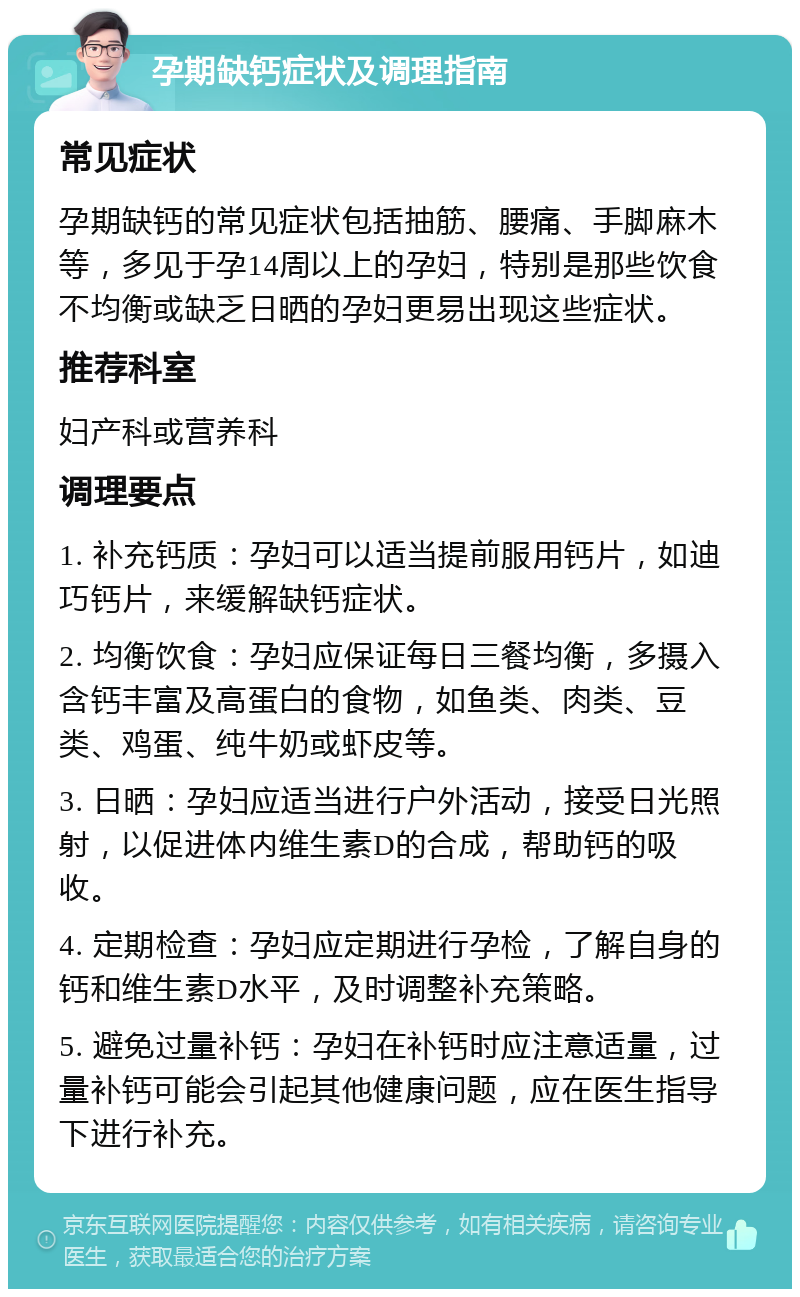 孕期缺钙症状及调理指南 常见症状 孕期缺钙的常见症状包括抽筋、腰痛、手脚麻木等，多见于孕14周以上的孕妇，特别是那些饮食不均衡或缺乏日晒的孕妇更易出现这些症状。 推荐科室 妇产科或营养科 调理要点 1. 补充钙质：孕妇可以适当提前服用钙片，如迪巧钙片，来缓解缺钙症状。 2. 均衡饮食：孕妇应保证每日三餐均衡，多摄入含钙丰富及高蛋白的食物，如鱼类、肉类、豆类、鸡蛋、纯牛奶或虾皮等。 3. 日晒：孕妇应适当进行户外活动，接受日光照射，以促进体内维生素D的合成，帮助钙的吸收。 4. 定期检查：孕妇应定期进行孕检，了解自身的钙和维生素D水平，及时调整补充策略。 5. 避免过量补钙：孕妇在补钙时应注意适量，过量补钙可能会引起其他健康问题，应在医生指导下进行补充。