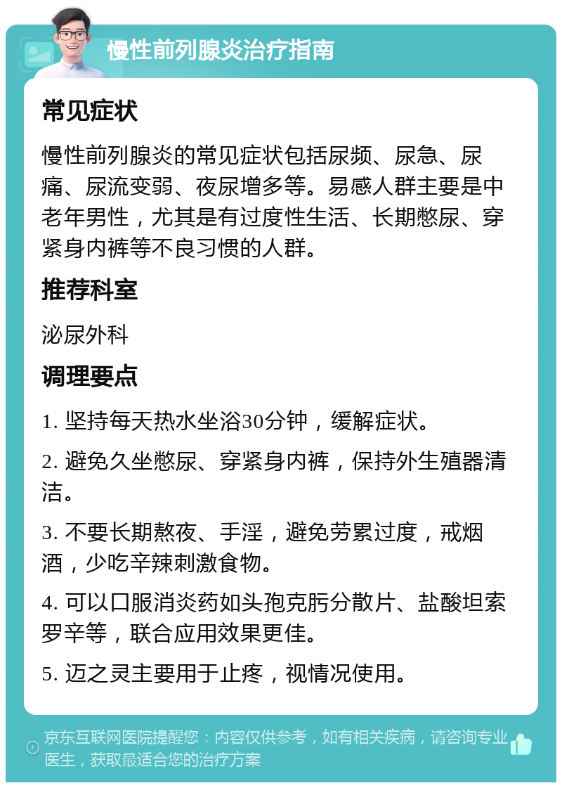 慢性前列腺炎治疗指南 常见症状 慢性前列腺炎的常见症状包括尿频、尿急、尿痛、尿流变弱、夜尿增多等。易感人群主要是中老年男性，尤其是有过度性生活、长期憋尿、穿紧身内裤等不良习惯的人群。 推荐科室 泌尿外科 调理要点 1. 坚持每天热水坐浴30分钟，缓解症状。 2. 避免久坐憋尿、穿紧身内裤，保持外生殖器清洁。 3. 不要长期熬夜、手淫，避免劳累过度，戒烟酒，少吃辛辣刺激食物。 4. 可以口服消炎药如头孢克肟分散片、盐酸坦索罗辛等，联合应用效果更佳。 5. 迈之灵主要用于止疼，视情况使用。