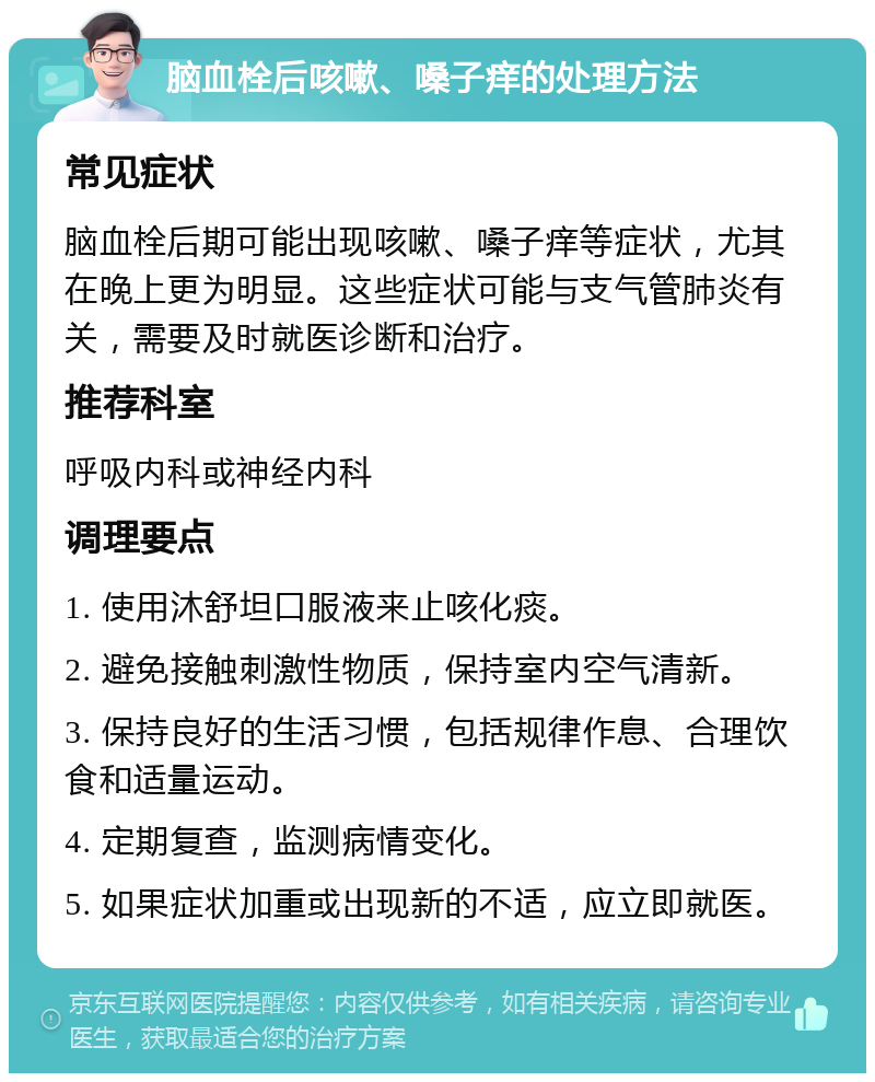 脑血栓后咳嗽、嗓子痒的处理方法 常见症状 脑血栓后期可能出现咳嗽、嗓子痒等症状，尤其在晚上更为明显。这些症状可能与支气管肺炎有关，需要及时就医诊断和治疗。 推荐科室 呼吸内科或神经内科 调理要点 1. 使用沐舒坦口服液来止咳化痰。 2. 避免接触刺激性物质，保持室内空气清新。 3. 保持良好的生活习惯，包括规律作息、合理饮食和适量运动。 4. 定期复查，监测病情变化。 5. 如果症状加重或出现新的不适，应立即就医。