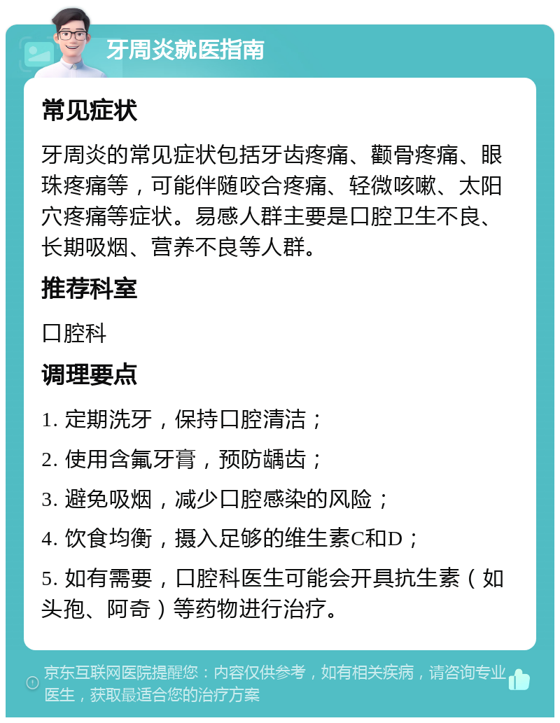 牙周炎就医指南 常见症状 牙周炎的常见症状包括牙齿疼痛、颧骨疼痛、眼珠疼痛等，可能伴随咬合疼痛、轻微咳嗽、太阳穴疼痛等症状。易感人群主要是口腔卫生不良、长期吸烟、营养不良等人群。 推荐科室 口腔科 调理要点 1. 定期洗牙，保持口腔清洁； 2. 使用含氟牙膏，预防龋齿； 3. 避免吸烟，减少口腔感染的风险； 4. 饮食均衡，摄入足够的维生素C和D； 5. 如有需要，口腔科医生可能会开具抗生素（如头孢、阿奇）等药物进行治疗。