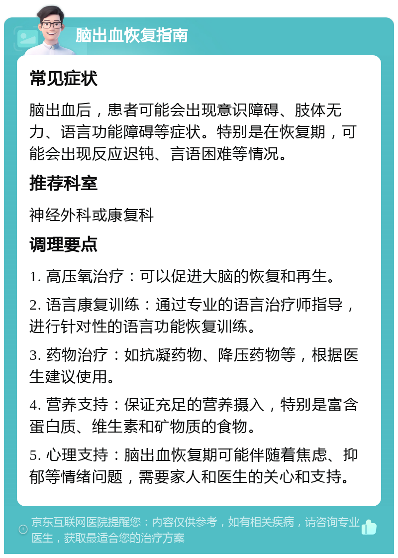 脑出血恢复指南 常见症状 脑出血后，患者可能会出现意识障碍、肢体无力、语言功能障碍等症状。特别是在恢复期，可能会出现反应迟钝、言语困难等情况。 推荐科室 神经外科或康复科 调理要点 1. 高压氧治疗：可以促进大脑的恢复和再生。 2. 语言康复训练：通过专业的语言治疗师指导，进行针对性的语言功能恢复训练。 3. 药物治疗：如抗凝药物、降压药物等，根据医生建议使用。 4. 营养支持：保证充足的营养摄入，特别是富含蛋白质、维生素和矿物质的食物。 5. 心理支持：脑出血恢复期可能伴随着焦虑、抑郁等情绪问题，需要家人和医生的关心和支持。