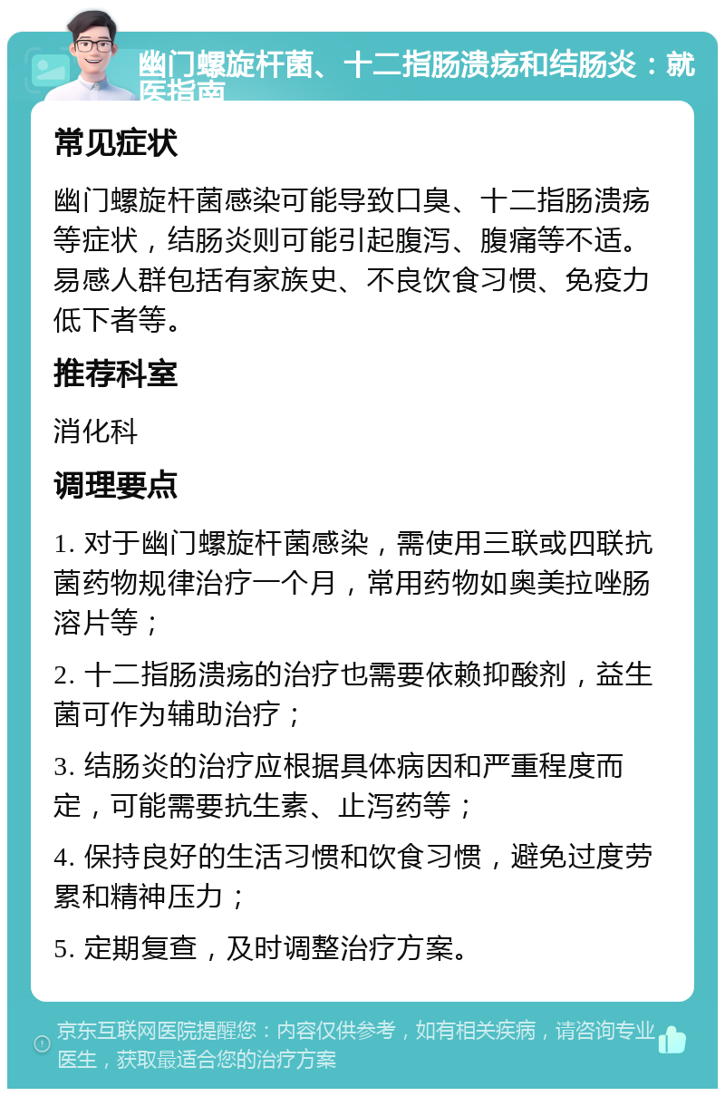 幽门螺旋杆菌、十二指肠溃疡和结肠炎：就医指南 常见症状 幽门螺旋杆菌感染可能导致口臭、十二指肠溃疡等症状，结肠炎则可能引起腹泻、腹痛等不适。易感人群包括有家族史、不良饮食习惯、免疫力低下者等。 推荐科室 消化科 调理要点 1. 对于幽门螺旋杆菌感染，需使用三联或四联抗菌药物规律治疗一个月，常用药物如奥美拉唑肠溶片等； 2. 十二指肠溃疡的治疗也需要依赖抑酸剂，益生菌可作为辅助治疗； 3. 结肠炎的治疗应根据具体病因和严重程度而定，可能需要抗生素、止泻药等； 4. 保持良好的生活习惯和饮食习惯，避免过度劳累和精神压力； 5. 定期复查，及时调整治疗方案。