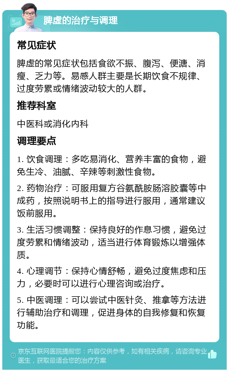 脾虚的治疗与调理 常见症状 脾虚的常见症状包括食欲不振、腹泻、便溏、消瘦、乏力等。易感人群主要是长期饮食不规律、过度劳累或情绪波动较大的人群。 推荐科室 中医科或消化内科 调理要点 1. 饮食调理：多吃易消化、营养丰富的食物，避免生冷、油腻、辛辣等刺激性食物。 2. 药物治疗：可服用复方谷氨酰胺肠溶胶囊等中成药，按照说明书上的指导进行服用，通常建议饭前服用。 3. 生活习惯调整：保持良好的作息习惯，避免过度劳累和情绪波动，适当进行体育锻炼以增强体质。 4. 心理调节：保持心情舒畅，避免过度焦虑和压力，必要时可以进行心理咨询或治疗。 5. 中医调理：可以尝试中医针灸、推拿等方法进行辅助治疗和调理，促进身体的自我修复和恢复功能。