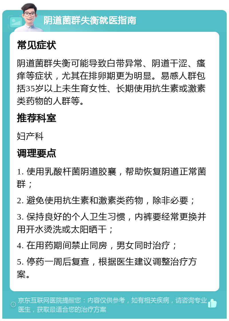 阴道菌群失衡就医指南 常见症状 阴道菌群失衡可能导致白带异常、阴道干涩、瘙痒等症状，尤其在排卵期更为明显。易感人群包括35岁以上未生育女性、长期使用抗生素或激素类药物的人群等。 推荐科室 妇产科 调理要点 1. 使用乳酸杆菌阴道胶襄，帮助恢复阴道正常菌群； 2. 避免使用抗生素和激素类药物，除非必要； 3. 保持良好的个人卫生习惯，内裤要经常更换并用开水烫洗或太阳晒干； 4. 在用药期间禁止同房，男女同时治疗； 5. 停药一周后复查，根据医生建议调整治疗方案。