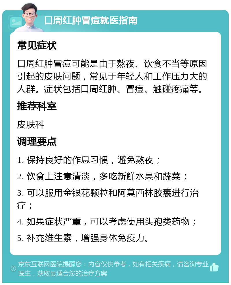 口周红肿冒痘就医指南 常见症状 口周红肿冒痘可能是由于熬夜、饮食不当等原因引起的皮肤问题，常见于年轻人和工作压力大的人群。症状包括口周红肿、冒痘、触碰疼痛等。 推荐科室 皮肤科 调理要点 1. 保持良好的作息习惯，避免熬夜； 2. 饮食上注意清淡，多吃新鲜水果和蔬菜； 3. 可以服用金银花颗粒和阿莫西林胶囊进行治疗； 4. 如果症状严重，可以考虑使用头孢类药物； 5. 补充维生素，增强身体免疫力。