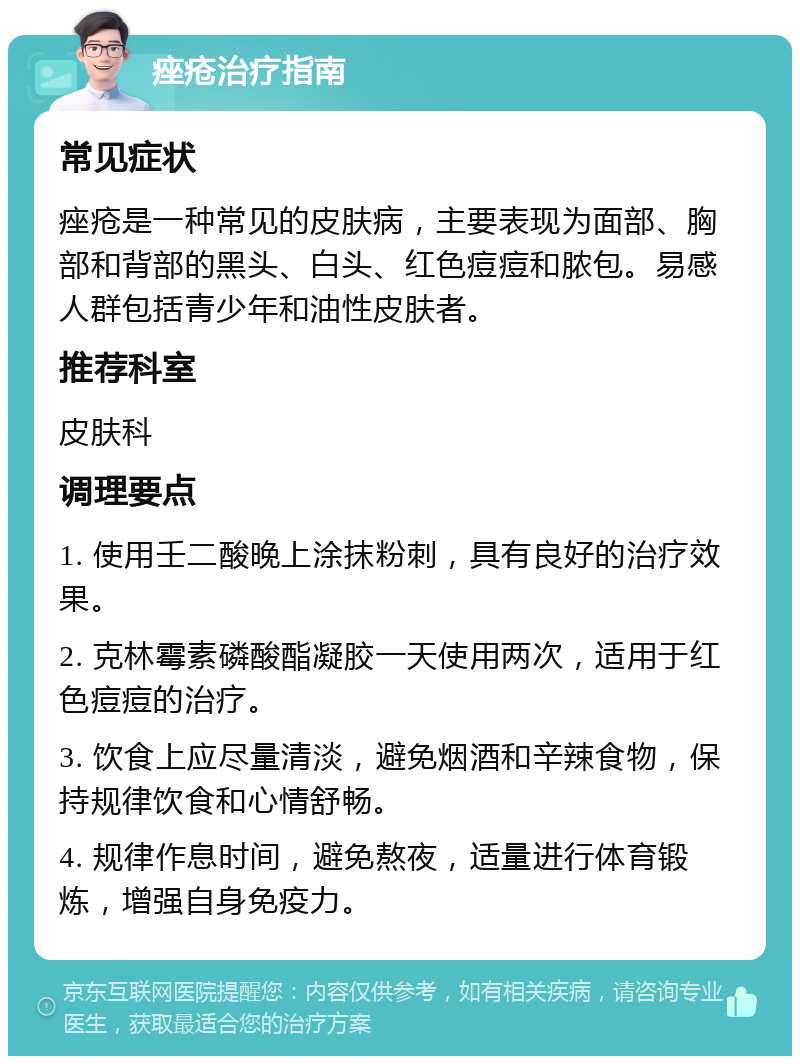 痤疮治疗指南 常见症状 痤疮是一种常见的皮肤病，主要表现为面部、胸部和背部的黑头、白头、红色痘痘和脓包。易感人群包括青少年和油性皮肤者。 推荐科室 皮肤科 调理要点 1. 使用壬二酸晚上涂抹粉刺，具有良好的治疗效果。 2. 克林霉素磷酸酯凝胶一天使用两次，适用于红色痘痘的治疗。 3. 饮食上应尽量清淡，避免烟酒和辛辣食物，保持规律饮食和心情舒畅。 4. 规律作息时间，避免熬夜，适量进行体育锻炼，增强自身免疫力。