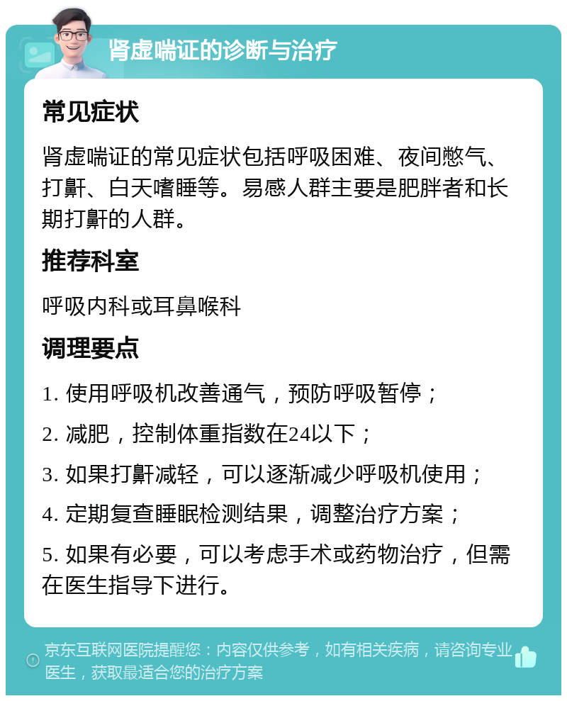 肾虚喘证的诊断与治疗 常见症状 肾虚喘证的常见症状包括呼吸困难、夜间憋气、打鼾、白天嗜睡等。易感人群主要是肥胖者和长期打鼾的人群。 推荐科室 呼吸内科或耳鼻喉科 调理要点 1. 使用呼吸机改善通气，预防呼吸暂停； 2. 减肥，控制体重指数在24以下； 3. 如果打鼾减轻，可以逐渐减少呼吸机使用； 4. 定期复查睡眠检测结果，调整治疗方案； 5. 如果有必要，可以考虑手术或药物治疗，但需在医生指导下进行。