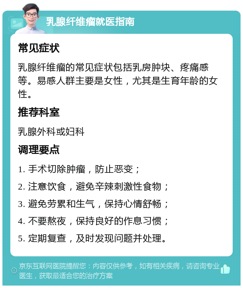 乳腺纤维瘤就医指南 常见症状 乳腺纤维瘤的常见症状包括乳房肿块、疼痛感等。易感人群主要是女性，尤其是生育年龄的女性。 推荐科室 乳腺外科或妇科 调理要点 1. 手术切除肿瘤，防止恶变； 2. 注意饮食，避免辛辣刺激性食物； 3. 避免劳累和生气，保持心情舒畅； 4. 不要熬夜，保持良好的作息习惯； 5. 定期复查，及时发现问题并处理。