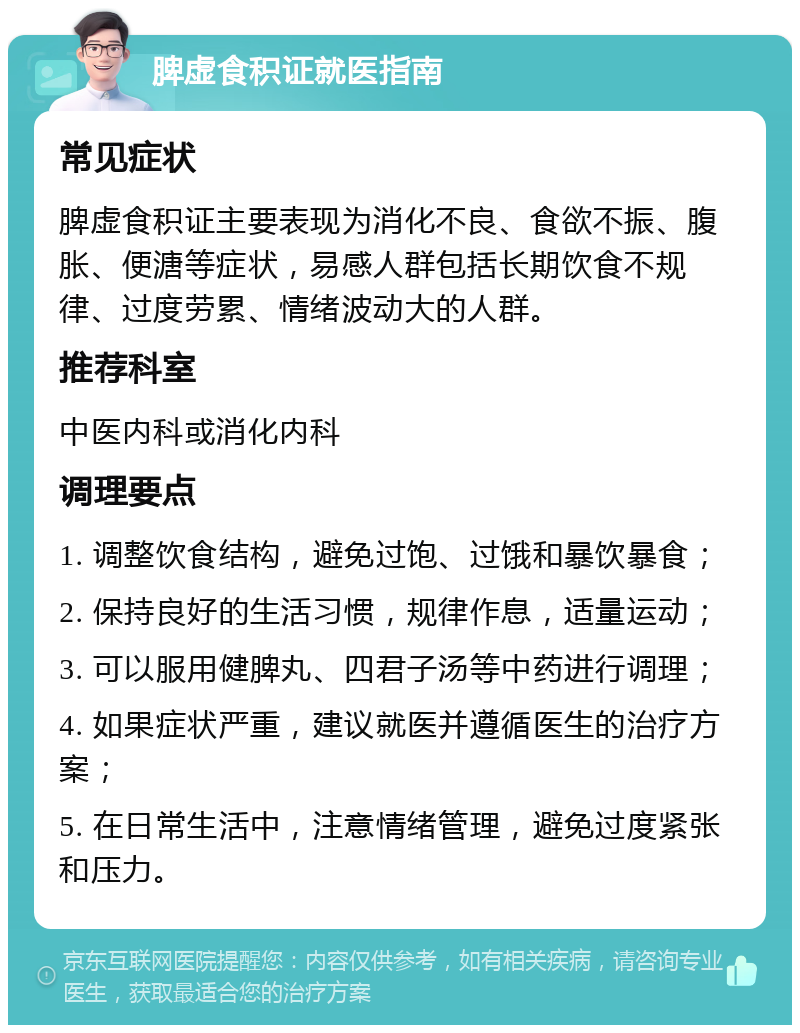 脾虚食积证就医指南 常见症状 脾虚食积证主要表现为消化不良、食欲不振、腹胀、便溏等症状，易感人群包括长期饮食不规律、过度劳累、情绪波动大的人群。 推荐科室 中医内科或消化内科 调理要点 1. 调整饮食结构，避免过饱、过饿和暴饮暴食； 2. 保持良好的生活习惯，规律作息，适量运动； 3. 可以服用健脾丸、四君子汤等中药进行调理； 4. 如果症状严重，建议就医并遵循医生的治疗方案； 5. 在日常生活中，注意情绪管理，避免过度紧张和压力。