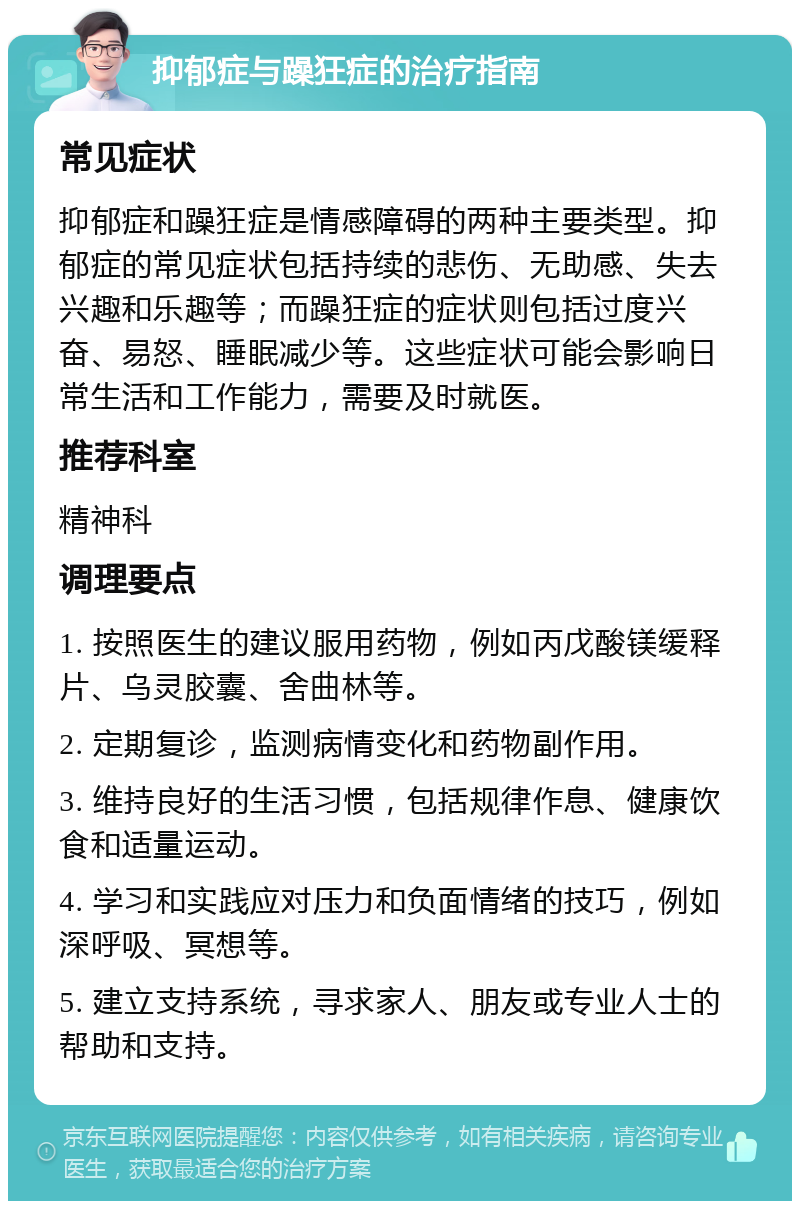 抑郁症与躁狂症的治疗指南 常见症状 抑郁症和躁狂症是情感障碍的两种主要类型。抑郁症的常见症状包括持续的悲伤、无助感、失去兴趣和乐趣等；而躁狂症的症状则包括过度兴奋、易怒、睡眠减少等。这些症状可能会影响日常生活和工作能力，需要及时就医。 推荐科室 精神科 调理要点 1. 按照医生的建议服用药物，例如丙戊酸镁缓释片、乌灵胶囊、舍曲林等。 2. 定期复诊，监测病情变化和药物副作用。 3. 维持良好的生活习惯，包括规律作息、健康饮食和适量运动。 4. 学习和实践应对压力和负面情绪的技巧，例如深呼吸、冥想等。 5. 建立支持系统，寻求家人、朋友或专业人士的帮助和支持。