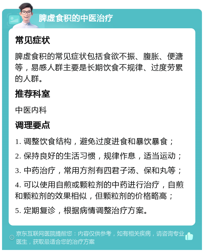 脾虚食积的中医治疗 常见症状 脾虚食积的常见症状包括食欲不振、腹胀、便溏等，易感人群主要是长期饮食不规律、过度劳累的人群。 推荐科室 中医内科 调理要点 1. 调整饮食结构，避免过度进食和暴饮暴食； 2. 保持良好的生活习惯，规律作息，适当运动； 3. 中药治疗，常用方剂有四君子汤、保和丸等； 4. 可以使用自煎或颗粒剂的中药进行治疗，自煎和颗粒剂的效果相似，但颗粒剂的价格略高； 5. 定期复诊，根据病情调整治疗方案。