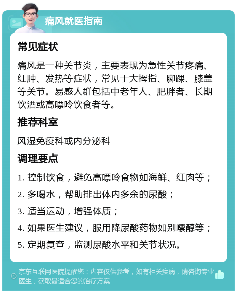 痛风就医指南 常见症状 痛风是一种关节炎，主要表现为急性关节疼痛、红肿、发热等症状，常见于大拇指、脚踝、膝盖等关节。易感人群包括中老年人、肥胖者、长期饮酒或高嘌呤饮食者等。 推荐科室 风湿免疫科或内分泌科 调理要点 1. 控制饮食，避免高嘌呤食物如海鲜、红肉等； 2. 多喝水，帮助排出体内多余的尿酸； 3. 适当运动，增强体质； 4. 如果医生建议，服用降尿酸药物如别嘌醇等； 5. 定期复查，监测尿酸水平和关节状况。