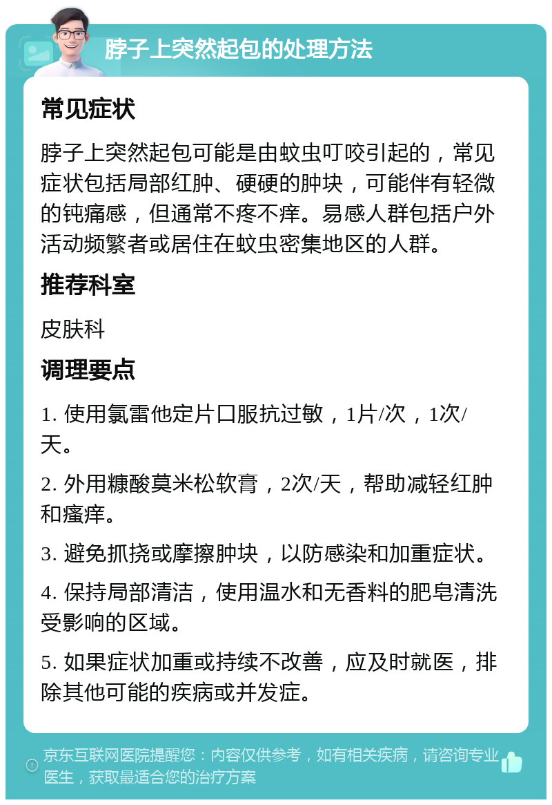 脖子上突然起包的处理方法 常见症状 脖子上突然起包可能是由蚊虫叮咬引起的，常见症状包括局部红肿、硬硬的肿块，可能伴有轻微的钝痛感，但通常不疼不痒。易感人群包括户外活动频繁者或居住在蚊虫密集地区的人群。 推荐科室 皮肤科 调理要点 1. 使用氯雷他定片口服抗过敏，1片/次，1次/天。 2. 外用糠酸莫米松软膏，2次/天，帮助减轻红肿和瘙痒。 3. 避免抓挠或摩擦肿块，以防感染和加重症状。 4. 保持局部清洁，使用温水和无香料的肥皂清洗受影响的区域。 5. 如果症状加重或持续不改善，应及时就医，排除其他可能的疾病或并发症。