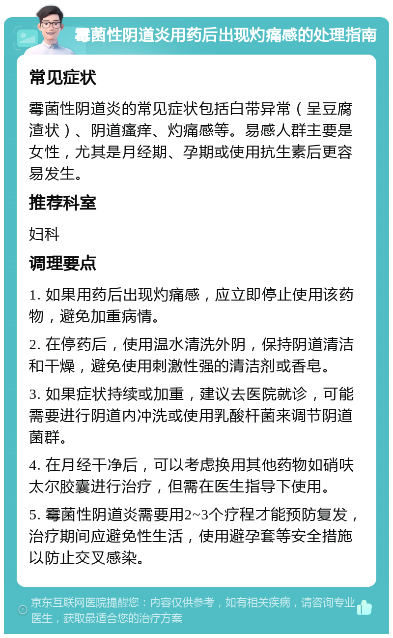 霉菌性阴道炎用药后出现灼痛感的处理指南 常见症状 霉菌性阴道炎的常见症状包括白带异常（呈豆腐渣状）、阴道瘙痒、灼痛感等。易感人群主要是女性，尤其是月经期、孕期或使用抗生素后更容易发生。 推荐科室 妇科 调理要点 1. 如果用药后出现灼痛感，应立即停止使用该药物，避免加重病情。 2. 在停药后，使用温水清洗外阴，保持阴道清洁和干燥，避免使用刺激性强的清洁剂或香皂。 3. 如果症状持续或加重，建议去医院就诊，可能需要进行阴道内冲洗或使用乳酸杆菌来调节阴道菌群。 4. 在月经干净后，可以考虑换用其他药物如硝呋太尔胶囊进行治疗，但需在医生指导下使用。 5. 霉菌性阴道炎需要用2~3个疗程才能预防复发，治疗期间应避免性生活，使用避孕套等安全措施以防止交叉感染。