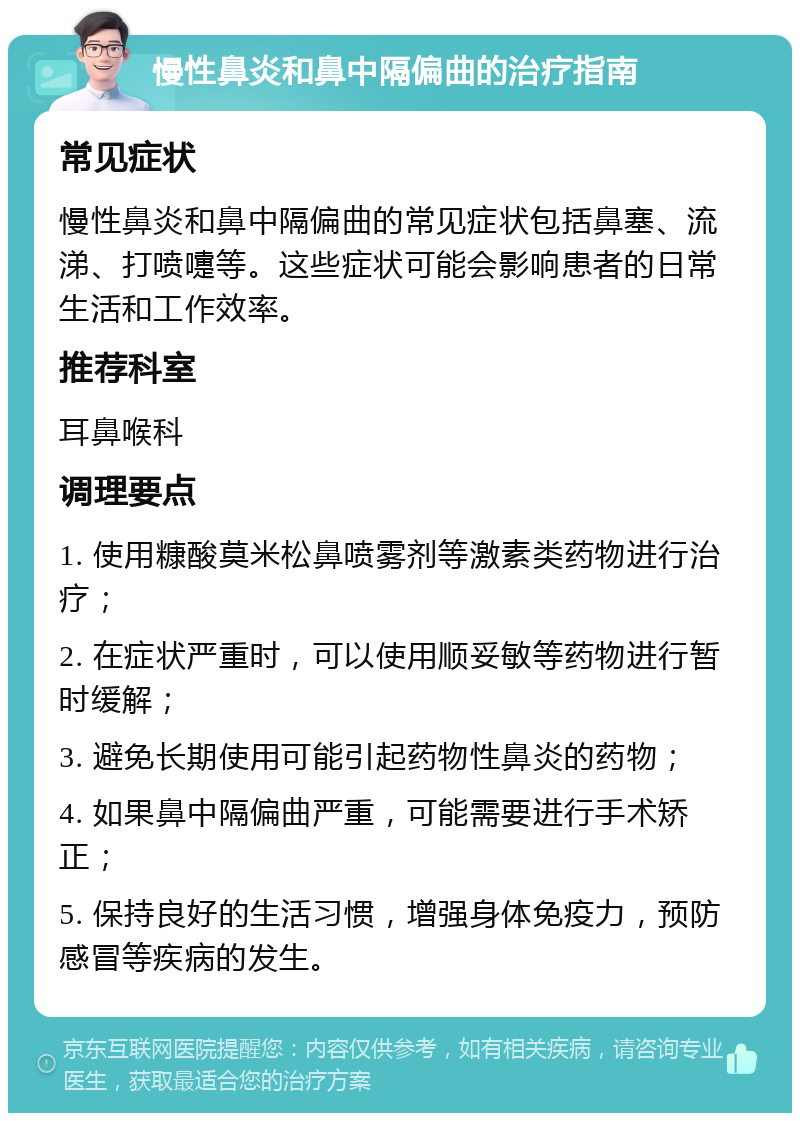 慢性鼻炎和鼻中隔偏曲的治疗指南 常见症状 慢性鼻炎和鼻中隔偏曲的常见症状包括鼻塞、流涕、打喷嚏等。这些症状可能会影响患者的日常生活和工作效率。 推荐科室 耳鼻喉科 调理要点 1. 使用糠酸莫米松鼻喷雾剂等激素类药物进行治疗； 2. 在症状严重时，可以使用顺妥敏等药物进行暂时缓解； 3. 避免长期使用可能引起药物性鼻炎的药物； 4. 如果鼻中隔偏曲严重，可能需要进行手术矫正； 5. 保持良好的生活习惯，增强身体免疫力，预防感冒等疾病的发生。