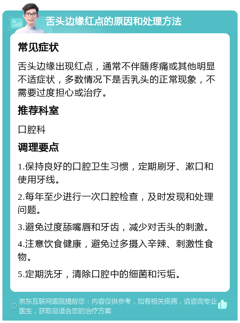 舌头边缘红点的原因和处理方法 常见症状 舌头边缘出现红点，通常不伴随疼痛或其他明显不适症状，多数情况下是舌乳头的正常现象，不需要过度担心或治疗。 推荐科室 口腔科 调理要点 1.保持良好的口腔卫生习惯，定期刷牙、漱口和使用牙线。 2.每年至少进行一次口腔检查，及时发现和处理问题。 3.避免过度舔嘴唇和牙齿，减少对舌头的刺激。 4.注意饮食健康，避免过多摄入辛辣、刺激性食物。 5.定期洗牙，清除口腔中的细菌和污垢。