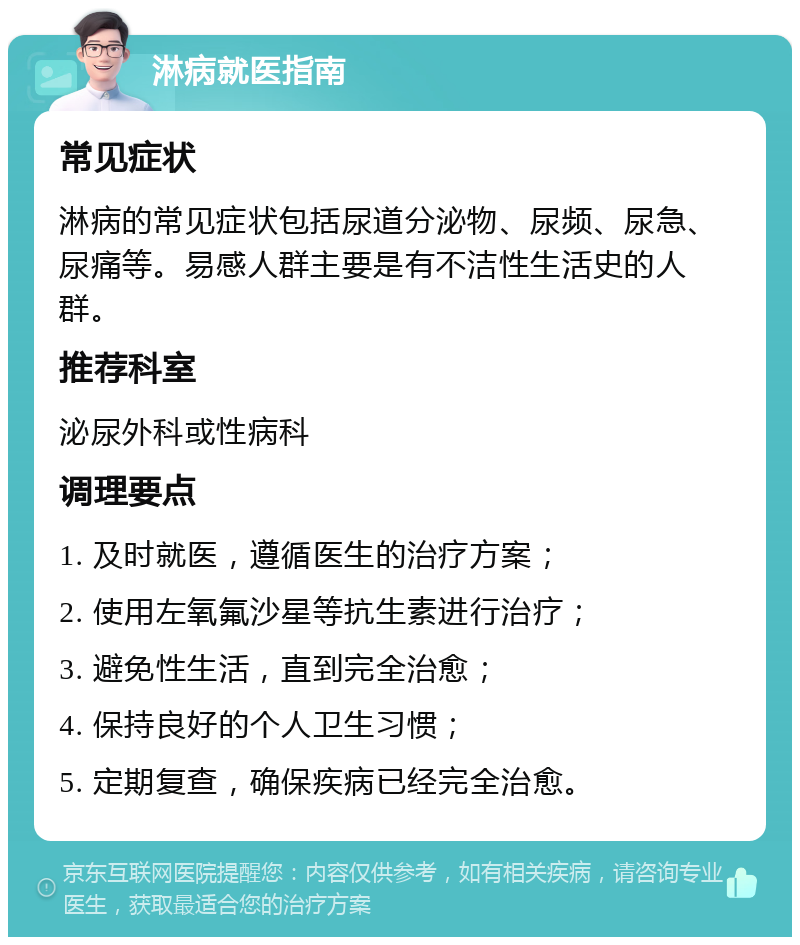 淋病就医指南 常见症状 淋病的常见症状包括尿道分泌物、尿频、尿急、尿痛等。易感人群主要是有不洁性生活史的人群。 推荐科室 泌尿外科或性病科 调理要点 1. 及时就医，遵循医生的治疗方案； 2. 使用左氧氟沙星等抗生素进行治疗； 3. 避免性生活，直到完全治愈； 4. 保持良好的个人卫生习惯； 5. 定期复查，确保疾病已经完全治愈。