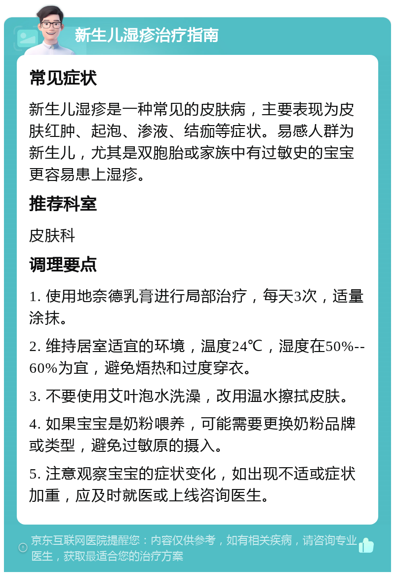 新生儿湿疹治疗指南 常见症状 新生儿湿疹是一种常见的皮肤病，主要表现为皮肤红肿、起泡、渗液、结痂等症状。易感人群为新生儿，尤其是双胞胎或家族中有过敏史的宝宝更容易患上湿疹。 推荐科室 皮肤科 调理要点 1. 使用地奈德乳膏进行局部治疗，每天3次，适量涂抹。 2. 维持居室适宜的环境，温度24℃，湿度在50%--60%为宜，避免焐热和过度穿衣。 3. 不要使用艾叶泡水洗澡，改用温水擦拭皮肤。 4. 如果宝宝是奶粉喂养，可能需要更换奶粉品牌或类型，避免过敏原的摄入。 5. 注意观察宝宝的症状变化，如出现不适或症状加重，应及时就医或上线咨询医生。