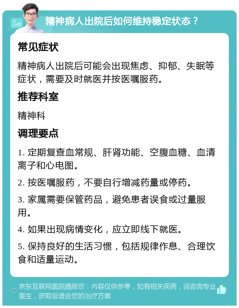 精神病人出院后如何维持稳定状态？ 常见症状 精神病人出院后可能会出现焦虑、抑郁、失眠等症状，需要及时就医并按医嘱服药。 推荐科室 精神科 调理要点 1. 定期复查血常规、肝肾功能、空腹血糖、血清离子和心电图。 2. 按医嘱服药，不要自行增减药量或停药。 3. 家属需要保管药品，避免患者误食或过量服用。 4. 如果出现病情变化，应立即线下就医。 5. 保持良好的生活习惯，包括规律作息、合理饮食和适量运动。