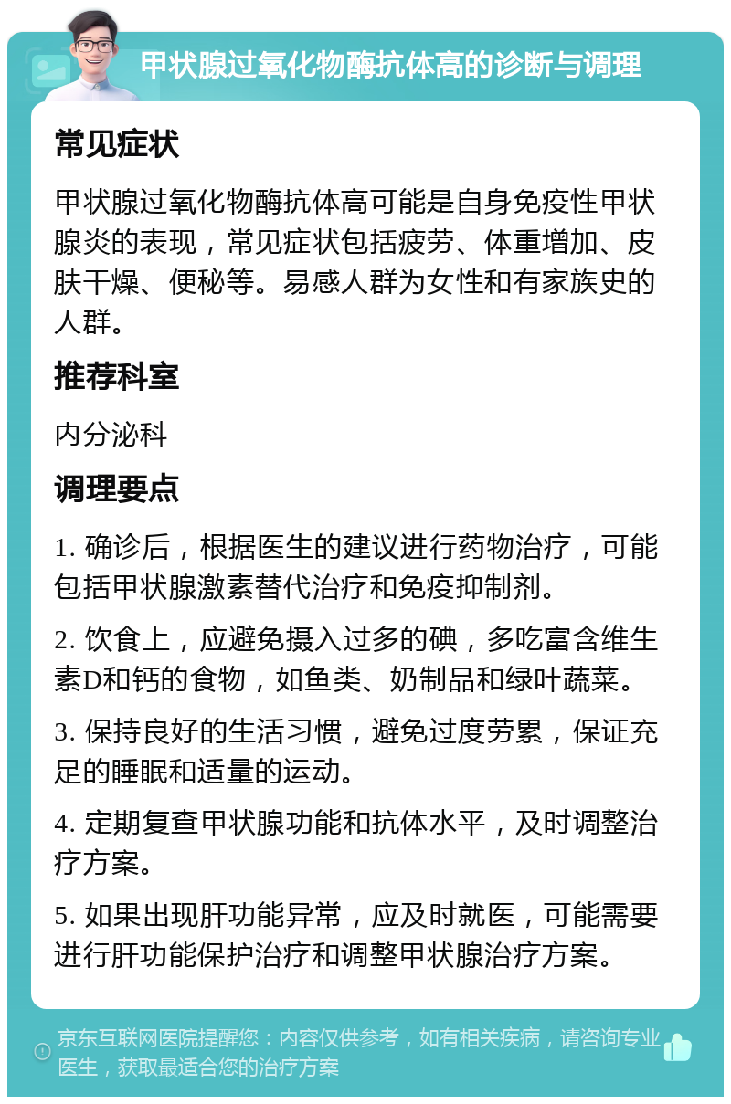 甲状腺过氧化物酶抗体高的诊断与调理 常见症状 甲状腺过氧化物酶抗体高可能是自身免疫性甲状腺炎的表现，常见症状包括疲劳、体重增加、皮肤干燥、便秘等。易感人群为女性和有家族史的人群。 推荐科室 内分泌科 调理要点 1. 确诊后，根据医生的建议进行药物治疗，可能包括甲状腺激素替代治疗和免疫抑制剂。 2. 饮食上，应避免摄入过多的碘，多吃富含维生素D和钙的食物，如鱼类、奶制品和绿叶蔬菜。 3. 保持良好的生活习惯，避免过度劳累，保证充足的睡眠和适量的运动。 4. 定期复查甲状腺功能和抗体水平，及时调整治疗方案。 5. 如果出现肝功能异常，应及时就医，可能需要进行肝功能保护治疗和调整甲状腺治疗方案。