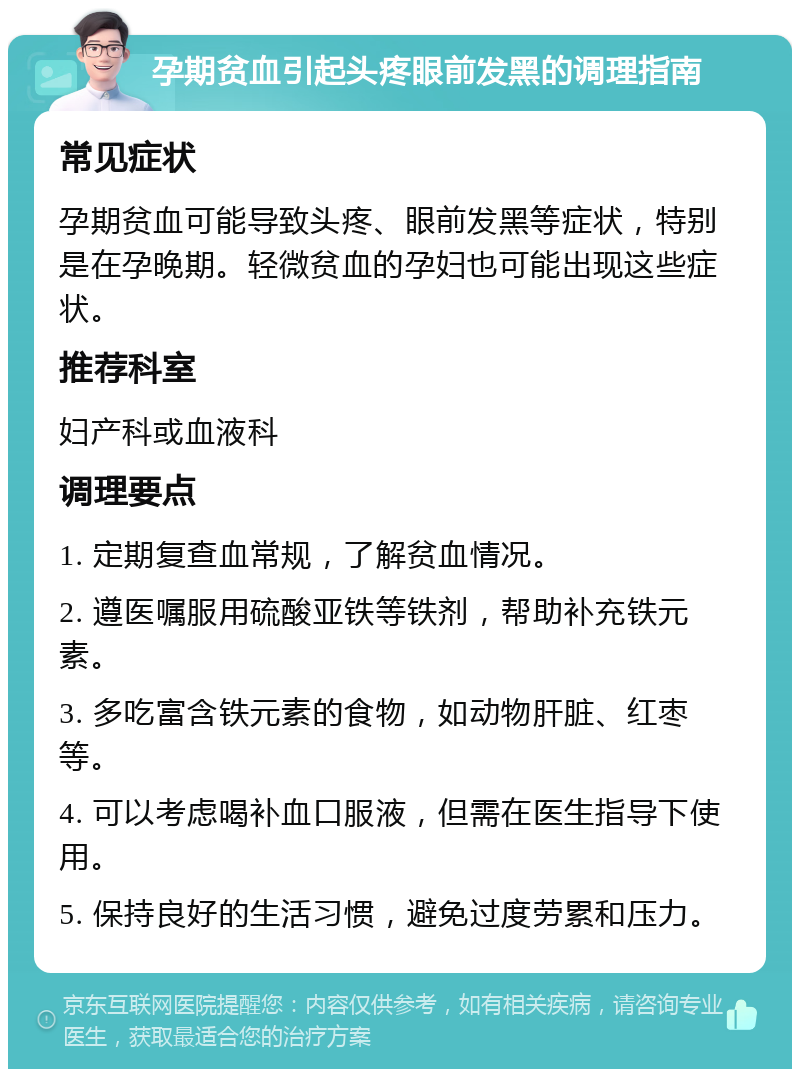 孕期贫血引起头疼眼前发黑的调理指南 常见症状 孕期贫血可能导致头疼、眼前发黑等症状，特别是在孕晚期。轻微贫血的孕妇也可能出现这些症状。 推荐科室 妇产科或血液科 调理要点 1. 定期复查血常规，了解贫血情况。 2. 遵医嘱服用硫酸亚铁等铁剂，帮助补充铁元素。 3. 多吃富含铁元素的食物，如动物肝脏、红枣等。 4. 可以考虑喝补血口服液，但需在医生指导下使用。 5. 保持良好的生活习惯，避免过度劳累和压力。