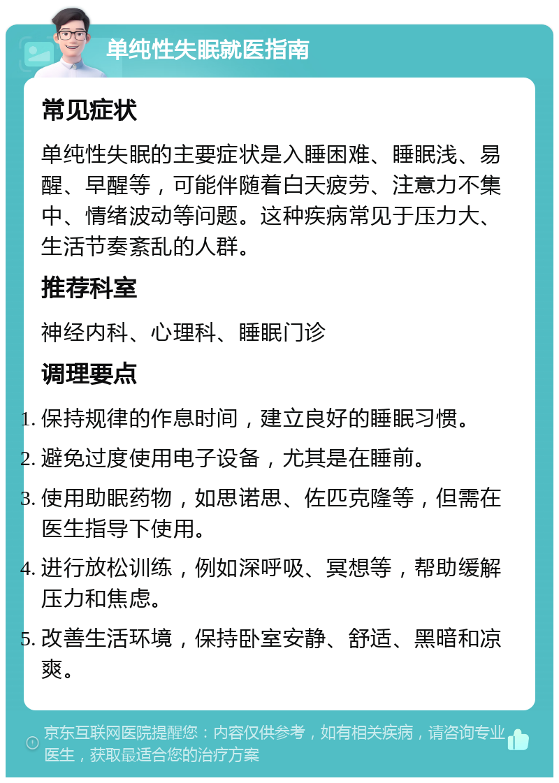 单纯性失眠就医指南 常见症状 单纯性失眠的主要症状是入睡困难、睡眠浅、易醒、早醒等，可能伴随着白天疲劳、注意力不集中、情绪波动等问题。这种疾病常见于压力大、生活节奏紊乱的人群。 推荐科室 神经内科、心理科、睡眠门诊 调理要点 保持规律的作息时间，建立良好的睡眠习惯。 避免过度使用电子设备，尤其是在睡前。 使用助眠药物，如思诺思、佐匹克隆等，但需在医生指导下使用。 进行放松训练，例如深呼吸、冥想等，帮助缓解压力和焦虑。 改善生活环境，保持卧室安静、舒适、黑暗和凉爽。