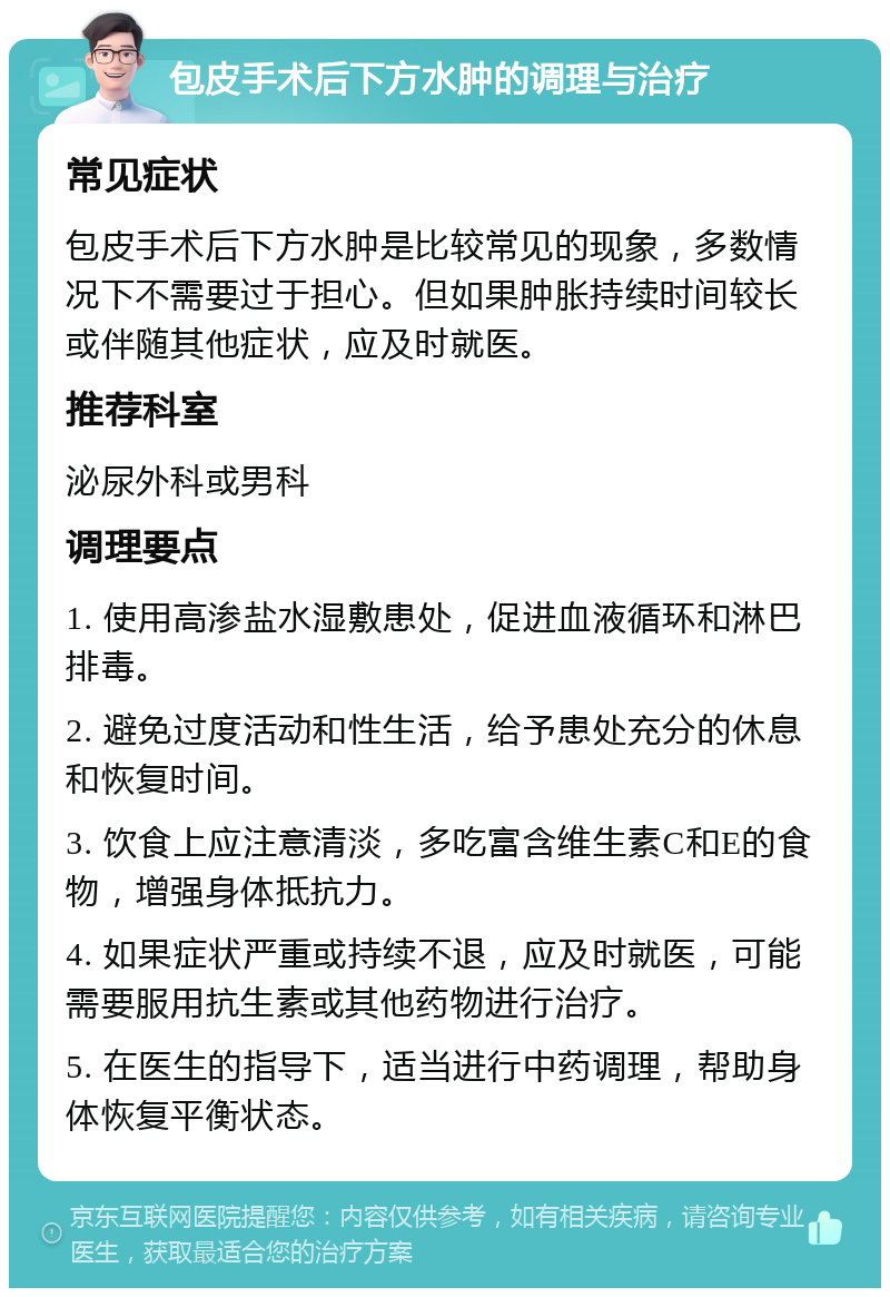 包皮手术后下方水肿的调理与治疗 常见症状 包皮手术后下方水肿是比较常见的现象，多数情况下不需要过于担心。但如果肿胀持续时间较长或伴随其他症状，应及时就医。 推荐科室 泌尿外科或男科 调理要点 1. 使用高渗盐水湿敷患处，促进血液循环和淋巴排毒。 2. 避免过度活动和性生活，给予患处充分的休息和恢复时间。 3. 饮食上应注意清淡，多吃富含维生素C和E的食物，增强身体抵抗力。 4. 如果症状严重或持续不退，应及时就医，可能需要服用抗生素或其他药物进行治疗。 5. 在医生的指导下，适当进行中药调理，帮助身体恢复平衡状态。