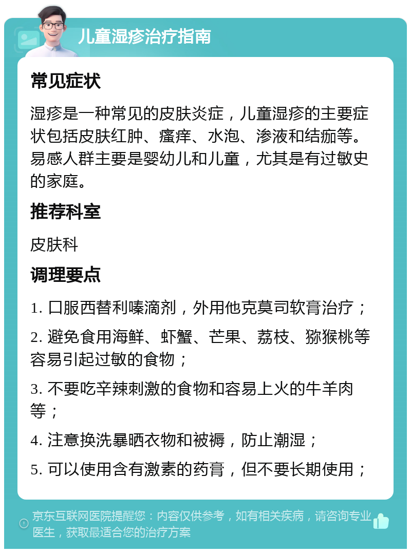 儿童湿疹治疗指南 常见症状 湿疹是一种常见的皮肤炎症，儿童湿疹的主要症状包括皮肤红肿、瘙痒、水泡、渗液和结痂等。易感人群主要是婴幼儿和儿童，尤其是有过敏史的家庭。 推荐科室 皮肤科 调理要点 1. 口服西替利嗪滴剂，外用他克莫司软膏治疗； 2. 避免食用海鲜、虾蟹、芒果、荔枝、猕猴桃等容易引起过敏的食物； 3. 不要吃辛辣刺激的食物和容易上火的牛羊肉等； 4. 注意换洗暴晒衣物和被褥，防止潮湿； 5. 可以使用含有激素的药膏，但不要长期使用；