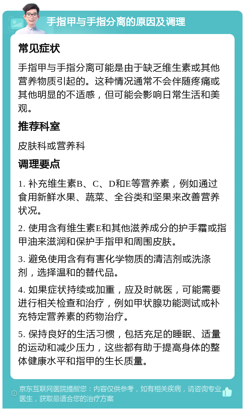 手指甲与手指分离的原因及调理 常见症状 手指甲与手指分离可能是由于缺乏维生素或其他营养物质引起的。这种情况通常不会伴随疼痛或其他明显的不适感，但可能会影响日常生活和美观。 推荐科室 皮肤科或营养科 调理要点 1. 补充维生素B、C、D和E等营养素，例如通过食用新鲜水果、蔬菜、全谷类和坚果来改善营养状况。 2. 使用含有维生素E和其他滋养成分的护手霜或指甲油来滋润和保护手指甲和周围皮肤。 3. 避免使用含有有害化学物质的清洁剂或洗涤剂，选择温和的替代品。 4. 如果症状持续或加重，应及时就医，可能需要进行相关检查和治疗，例如甲状腺功能测试或补充特定营养素的药物治疗。 5. 保持良好的生活习惯，包括充足的睡眠、适量的运动和减少压力，这些都有助于提高身体的整体健康水平和指甲的生长质量。