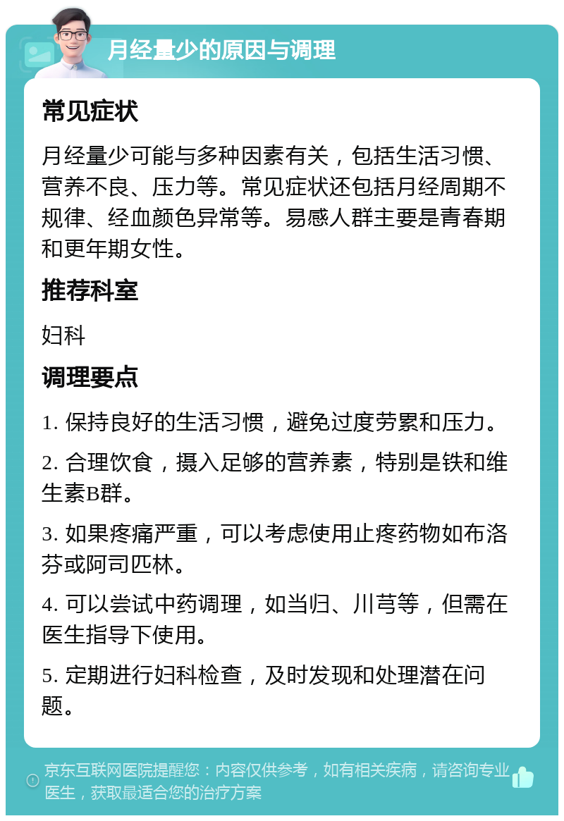 月经量少的原因与调理 常见症状 月经量少可能与多种因素有关，包括生活习惯、营养不良、压力等。常见症状还包括月经周期不规律、经血颜色异常等。易感人群主要是青春期和更年期女性。 推荐科室 妇科 调理要点 1. 保持良好的生活习惯，避免过度劳累和压力。 2. 合理饮食，摄入足够的营养素，特别是铁和维生素B群。 3. 如果疼痛严重，可以考虑使用止疼药物如布洛芬或阿司匹林。 4. 可以尝试中药调理，如当归、川芎等，但需在医生指导下使用。 5. 定期进行妇科检查，及时发现和处理潜在问题。