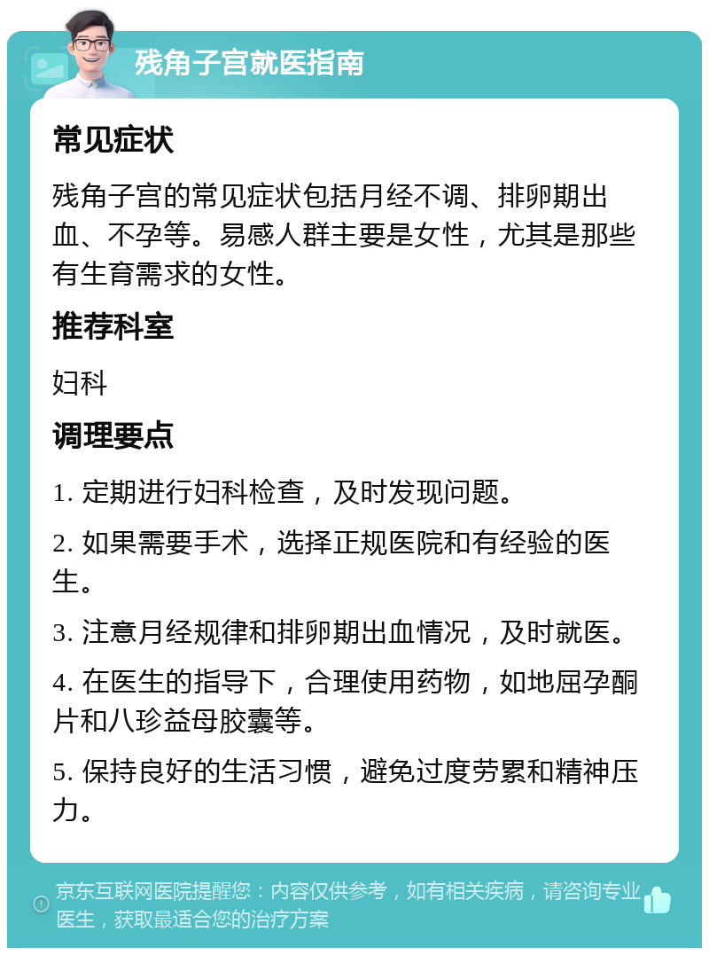 残角子宫就医指南 常见症状 残角子宫的常见症状包括月经不调、排卵期出血、不孕等。易感人群主要是女性，尤其是那些有生育需求的女性。 推荐科室 妇科 调理要点 1. 定期进行妇科检查，及时发现问题。 2. 如果需要手术，选择正规医院和有经验的医生。 3. 注意月经规律和排卵期出血情况，及时就医。 4. 在医生的指导下，合理使用药物，如地屈孕酮片和八珍益母胶囊等。 5. 保持良好的生活习惯，避免过度劳累和精神压力。