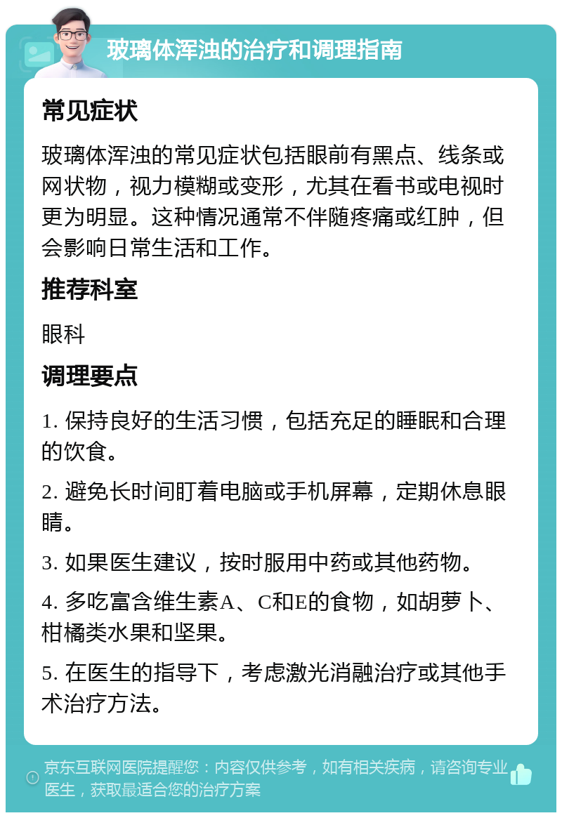 玻璃体浑浊的治疗和调理指南 常见症状 玻璃体浑浊的常见症状包括眼前有黑点、线条或网状物，视力模糊或变形，尤其在看书或电视时更为明显。这种情况通常不伴随疼痛或红肿，但会影响日常生活和工作。 推荐科室 眼科 调理要点 1. 保持良好的生活习惯，包括充足的睡眠和合理的饮食。 2. 避免长时间盯着电脑或手机屏幕，定期休息眼睛。 3. 如果医生建议，按时服用中药或其他药物。 4. 多吃富含维生素A、C和E的食物，如胡萝卜、柑橘类水果和坚果。 5. 在医生的指导下，考虑激光消融治疗或其他手术治疗方法。