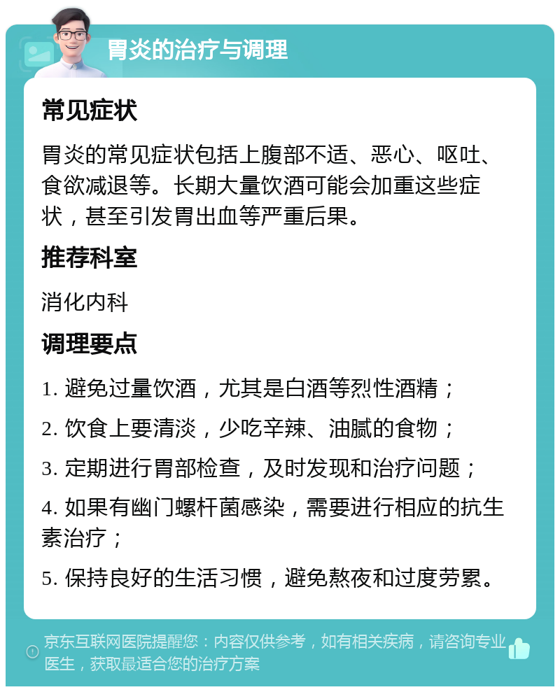 胃炎的治疗与调理 常见症状 胃炎的常见症状包括上腹部不适、恶心、呕吐、食欲减退等。长期大量饮酒可能会加重这些症状，甚至引发胃出血等严重后果。 推荐科室 消化内科 调理要点 1. 避免过量饮酒，尤其是白酒等烈性酒精； 2. 饮食上要清淡，少吃辛辣、油腻的食物； 3. 定期进行胃部检查，及时发现和治疗问题； 4. 如果有幽门螺杆菌感染，需要进行相应的抗生素治疗； 5. 保持良好的生活习惯，避免熬夜和过度劳累。