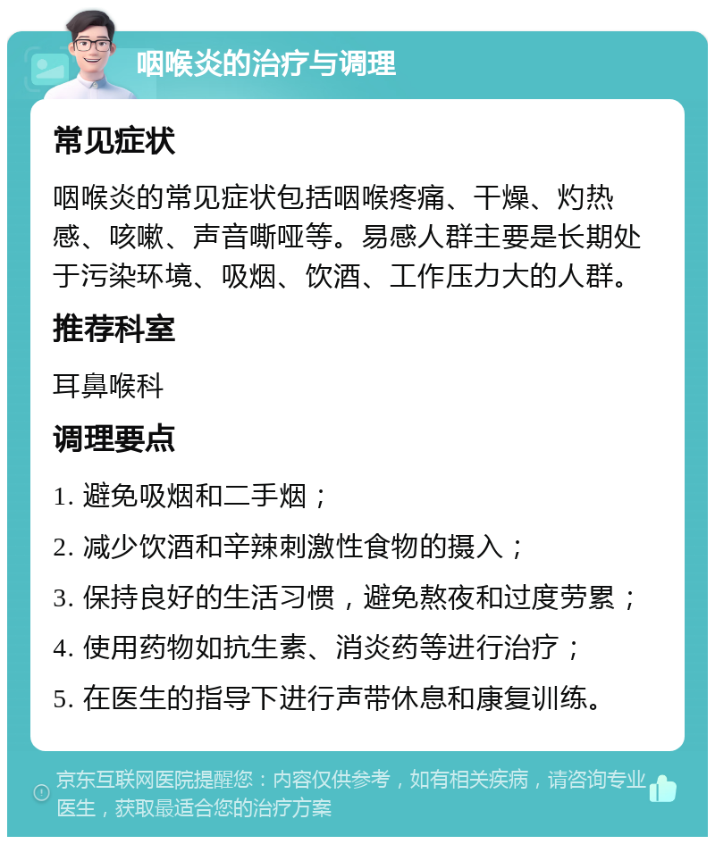 咽喉炎的治疗与调理 常见症状 咽喉炎的常见症状包括咽喉疼痛、干燥、灼热感、咳嗽、声音嘶哑等。易感人群主要是长期处于污染环境、吸烟、饮酒、工作压力大的人群。 推荐科室 耳鼻喉科 调理要点 1. 避免吸烟和二手烟； 2. 减少饮酒和辛辣刺激性食物的摄入； 3. 保持良好的生活习惯，避免熬夜和过度劳累； 4. 使用药物如抗生素、消炎药等进行治疗； 5. 在医生的指导下进行声带休息和康复训练。