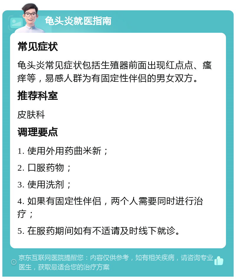 龟头炎就医指南 常见症状 龟头炎常见症状包括生殖器前面出现红点点、瘙痒等，易感人群为有固定性伴侣的男女双方。 推荐科室 皮肤科 调理要点 1. 使用外用药曲米新； 2. 口服药物； 3. 使用洗剂； 4. 如果有固定性伴侣，两个人需要同时进行治疗； 5. 在服药期间如有不适请及时线下就诊。