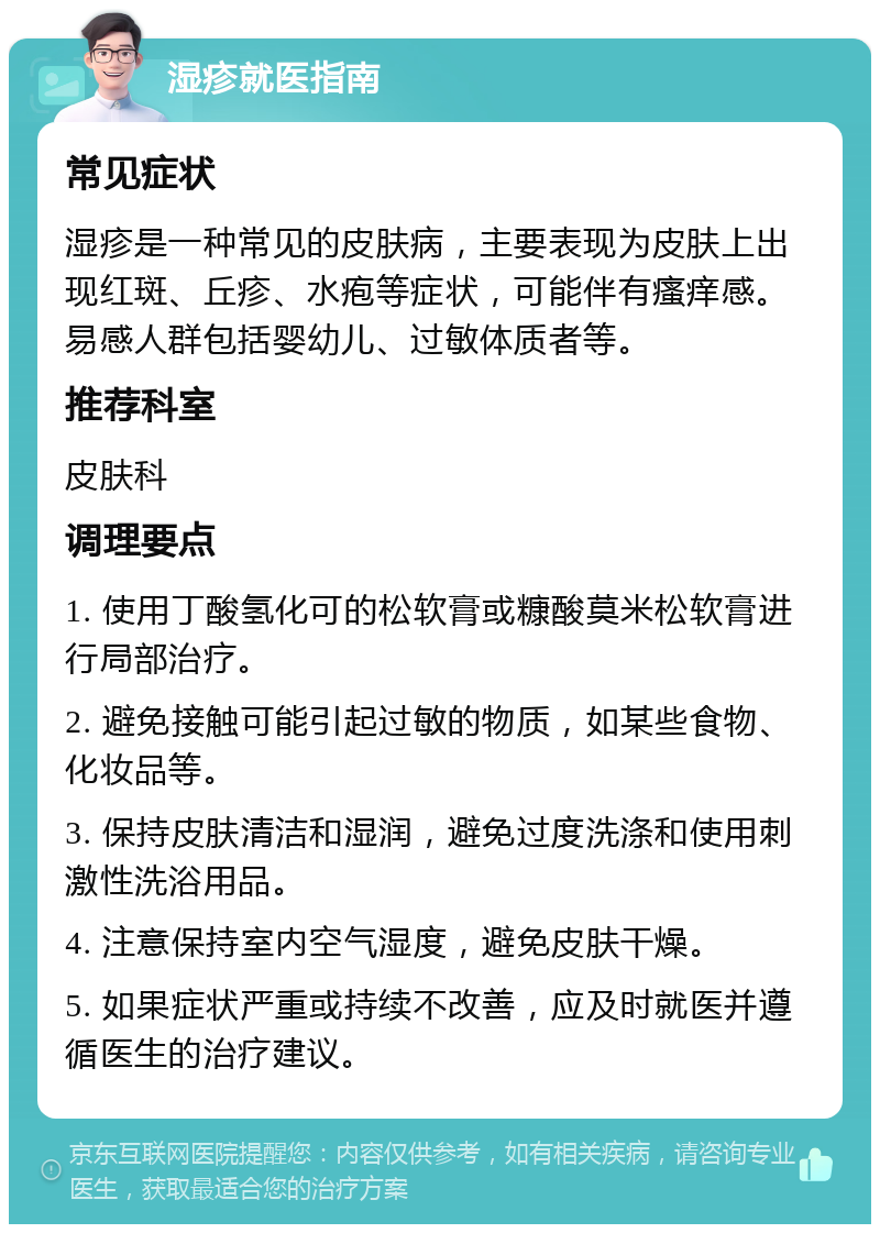 湿疹就医指南 常见症状 湿疹是一种常见的皮肤病，主要表现为皮肤上出现红斑、丘疹、水疱等症状，可能伴有瘙痒感。易感人群包括婴幼儿、过敏体质者等。 推荐科室 皮肤科 调理要点 1. 使用丁酸氢化可的松软膏或糠酸莫米松软膏进行局部治疗。 2. 避免接触可能引起过敏的物质，如某些食物、化妆品等。 3. 保持皮肤清洁和湿润，避免过度洗涤和使用刺激性洗浴用品。 4. 注意保持室内空气湿度，避免皮肤干燥。 5. 如果症状严重或持续不改善，应及时就医并遵循医生的治疗建议。