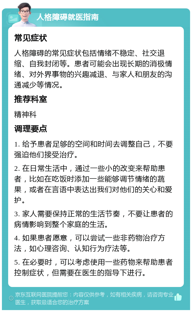 人格障碍就医指南 常见症状 人格障碍的常见症状包括情绪不稳定、社交退缩、自我封闭等。患者可能会出现长期的消极情绪、对外界事物的兴趣减退、与家人和朋友的沟通减少等情况。 推荐科室 精神科 调理要点 1. 给予患者足够的空间和时间去调整自己，不要强迫他们接受治疗。 2. 在日常生活中，通过一些小的改变来帮助患者，比如在吃饭时添加一些能够调节情绪的蔬果，或者在言语中表达出我们对他们的关心和爱护。 3. 家人需要保持正常的生活节奏，不要让患者的病情影响到整个家庭的生活。 4. 如果患者愿意，可以尝试一些非药物治疗方法，如心理咨询、认知行为疗法等。 5. 在必要时，可以考虑使用一些药物来帮助患者控制症状，但需要在医生的指导下进行。