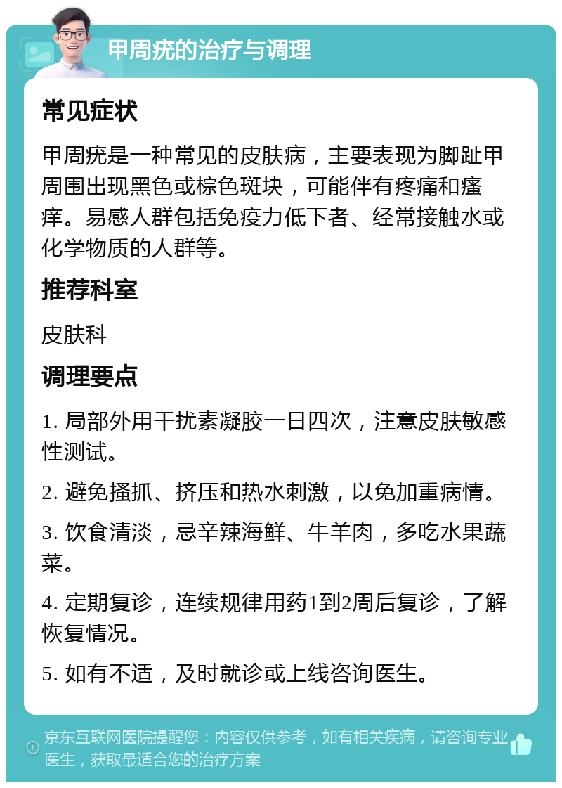 甲周疣的治疗与调理 常见症状 甲周疣是一种常见的皮肤病，主要表现为脚趾甲周围出现黑色或棕色斑块，可能伴有疼痛和瘙痒。易感人群包括免疫力低下者、经常接触水或化学物质的人群等。 推荐科室 皮肤科 调理要点 1. 局部外用干扰素凝胶一日四次，注意皮肤敏感性测试。 2. 避免搔抓、挤压和热水刺激，以免加重病情。 3. 饮食清淡，忌辛辣海鲜、牛羊肉，多吃水果蔬菜。 4. 定期复诊，连续规律用药1到2周后复诊，了解恢复情况。 5. 如有不适，及时就诊或上线咨询医生。